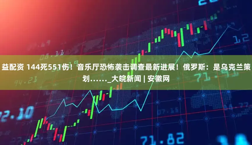 益配资 144死551伤！音乐厅恐怖袭击调查最新进展！俄罗斯：是乌克兰策划……_大皖新闻 | 安徽网