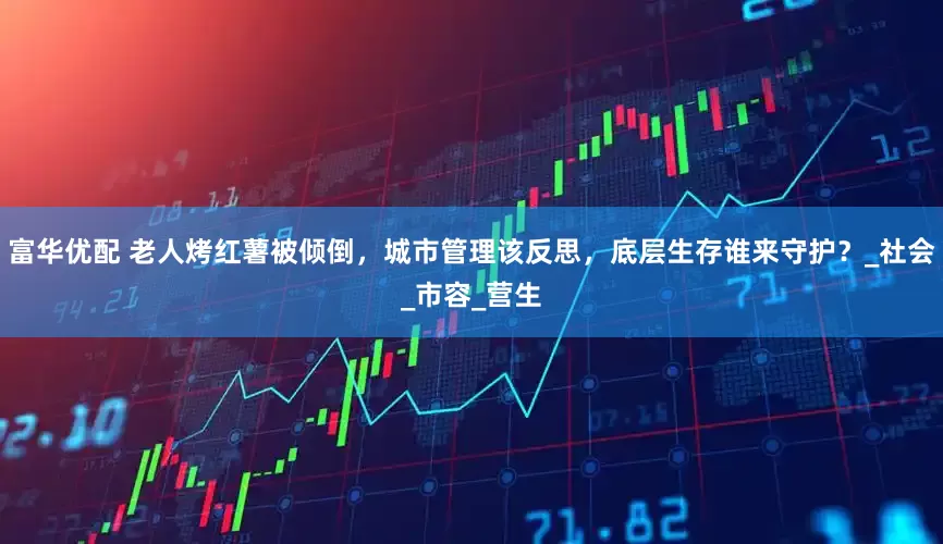 富华优配 老人烤红薯被倾倒，城市管理该反思，底层生存谁来守护？_社会_市容_营生