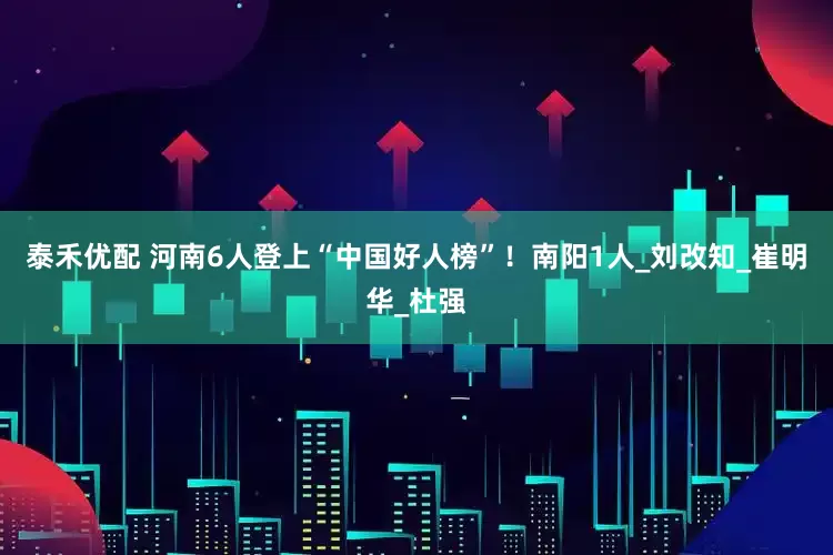 泰禾优配 河南6人登上“中国好人榜”！南阳1人_刘改知_崔明华_杜强