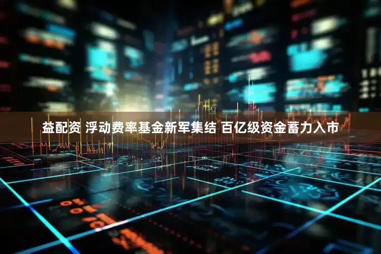 益配资 浮动费率基金新军集结 百亿级资金蓄力入市