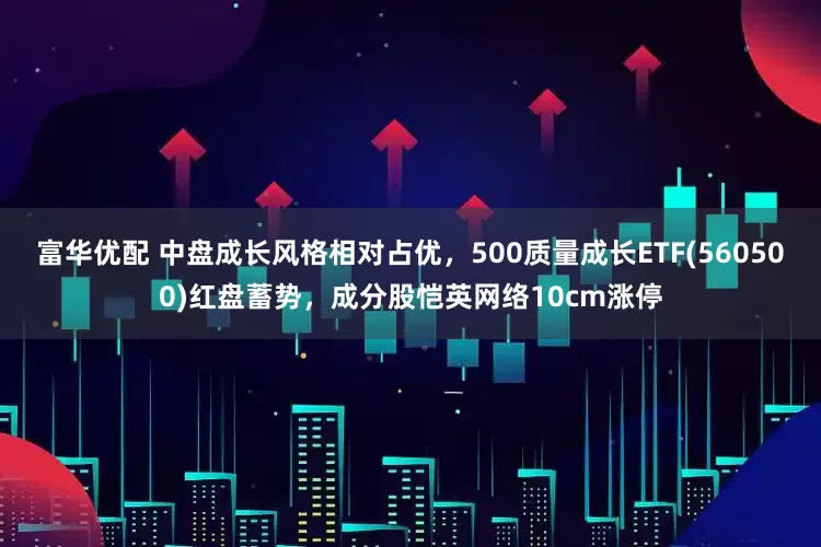 富华优配 中盘成长风格相对占优，500质量成长ETF(560500)红盘蓄势，成分股恺英网络10cm涨停