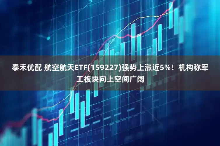 泰禾优配 航空航天ETF(159227)强势上涨近5%！机构称军工板块向上空间广阔