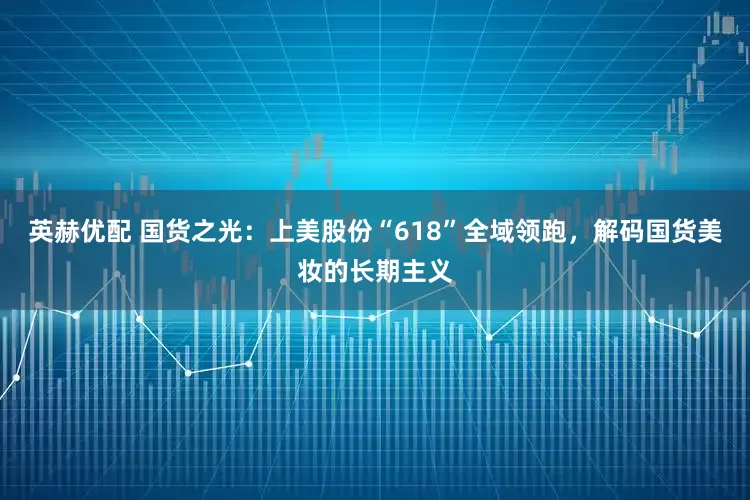 英赫优配 国货之光：上美股份“618”全域领跑，解码国货美妆的长期主义