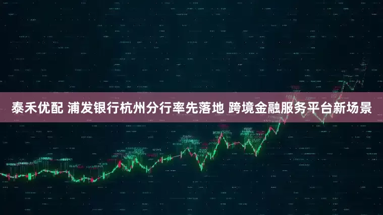 泰禾优配 浦发银行杭州分行率先落地 跨境金融服务平台新场景