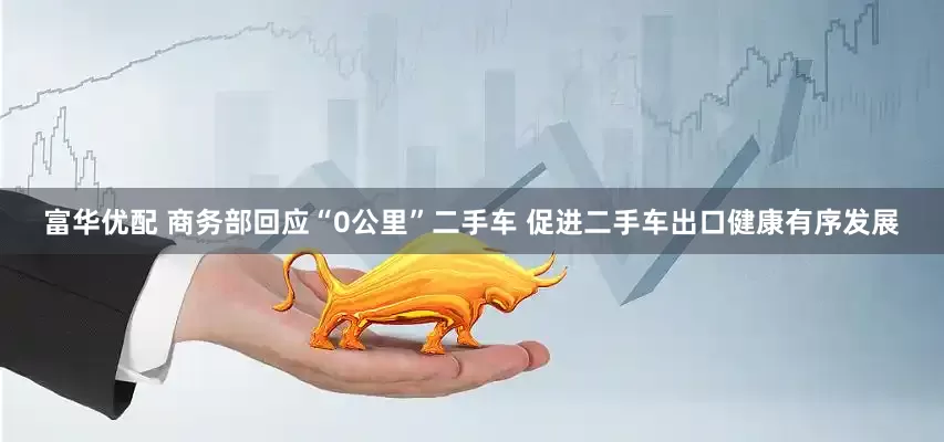 富华优配 商务部回应“0公里”二手车 促进二手车出口健康有序发展
