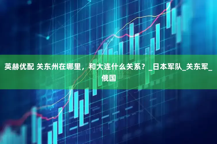 英赫优配 关东州在哪里，和大连什么关系？_日本军队_关东军_俄国