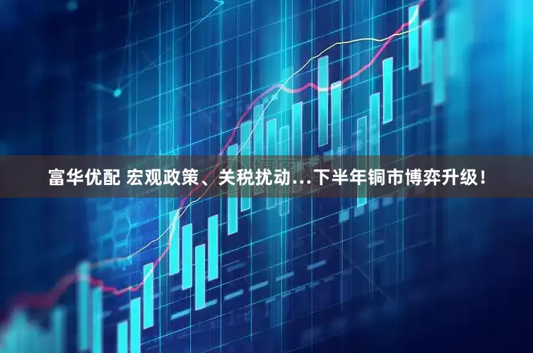 富华优配 宏观政策、关税扰动…下半年铜市博弈升级！