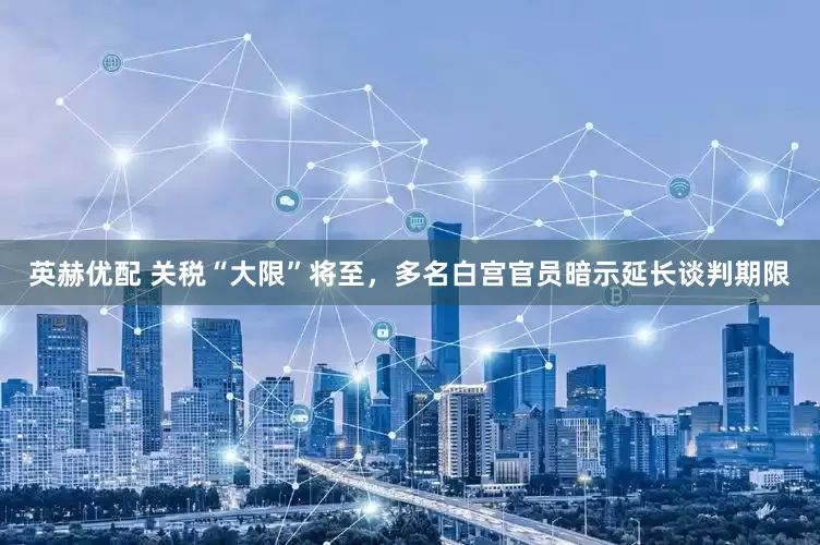 英赫优配 关税“大限”将至，多名白宫官员暗示延长谈判期限
