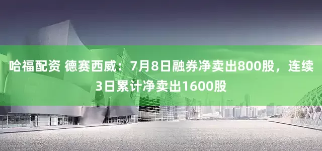 哈福配资 德赛西威：7月8日融券净卖出800股，连续3日累计净卖出1600股