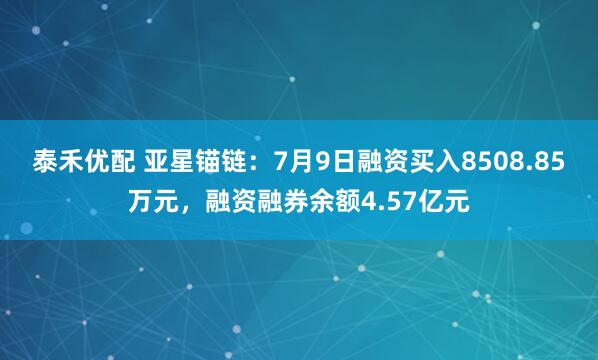 泰禾优配 亚星锚链：7月9日融资买入8508.85万元，融资融券余额4.57亿元