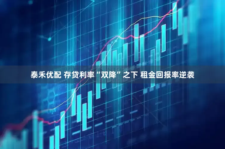 泰禾优配 存贷利率“双降”之下 租金回报率逆袭