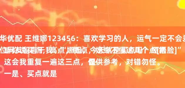 富华优配 王维娜123456：喜欢学习的人，运气一定不会差。
一位网友留言于我：“娜姐，今天就是买点吗？经常听你说买点，高点，低点，始终不懂这几个点[捂脸]”
这会我重复一遍这三点，仅供参考，对错勿怪。
一是、买点就是