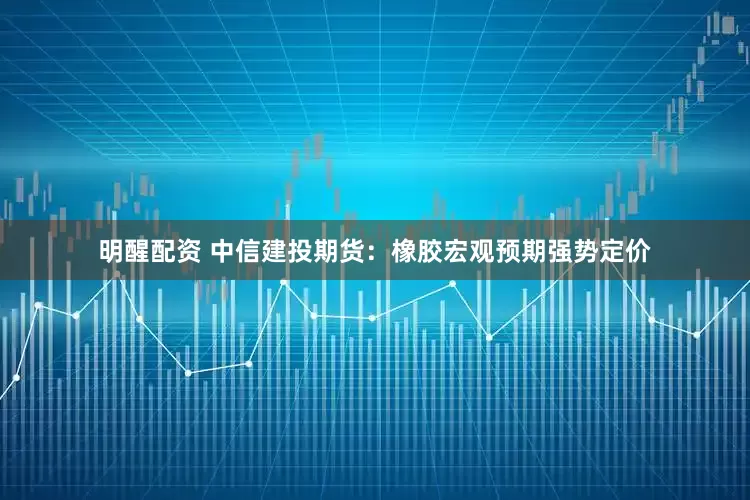 明醒配资 中信建投期货：橡胶宏观预期强势定价