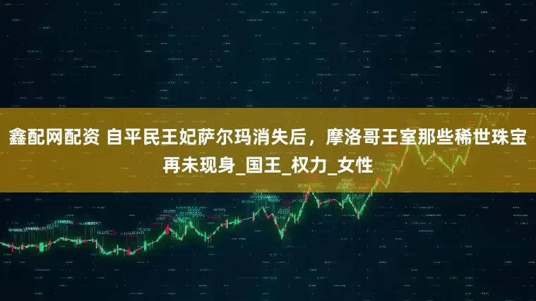 鑫配网配资 自平民王妃萨尔玛消失后，摩洛哥王室那些稀世珠宝再未现身_国王_权力_女性