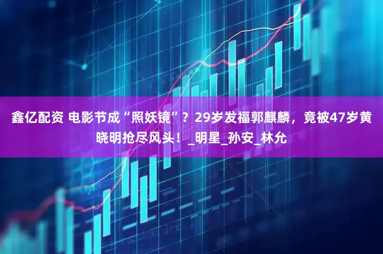 鑫亿配资 电影节成“照妖镜”？29岁发福郭麒麟，竟被47岁黄晓明抢尽风头！_明星_孙安_林允