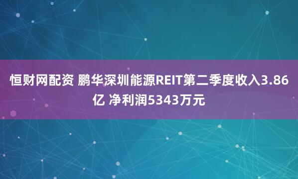 恒财网配资 鹏华深圳能源REIT第二季度收入3.86亿 净利润5343万元