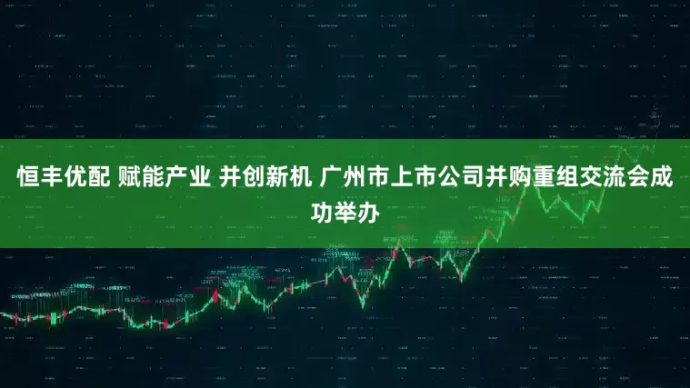 恒丰优配 赋能产业 并创新机 广州市上市公司并购重组交流会成功举办