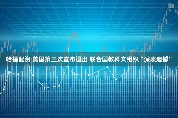 哈福配资 美国第三次宣布退出 联合国教科文组织“深表遗憾”