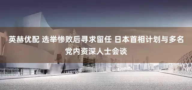英赫优配 选举惨败后寻求留任 日本首相计划与多名党内资深人士会谈