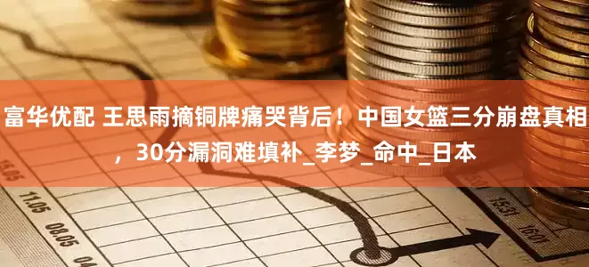富华优配 王思雨摘铜牌痛哭背后！中国女篮三分崩盘真相，30分漏洞难填补_李梦_命中_日本