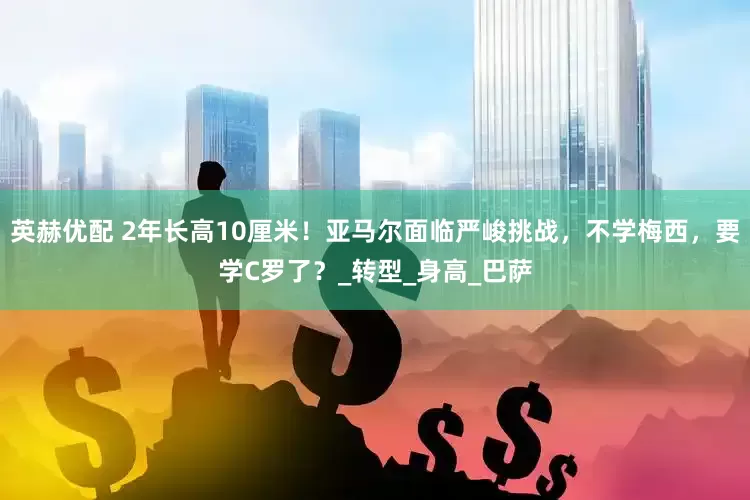 英赫优配 2年长高10厘米！亚马尔面临严峻挑战，不学梅西，要学C罗了？_转型_身高_巴萨