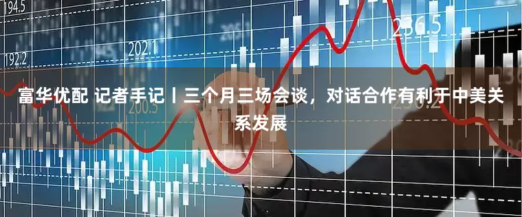 富华优配 记者手记丨三个月三场会谈，对话合作有利于中美关系发展