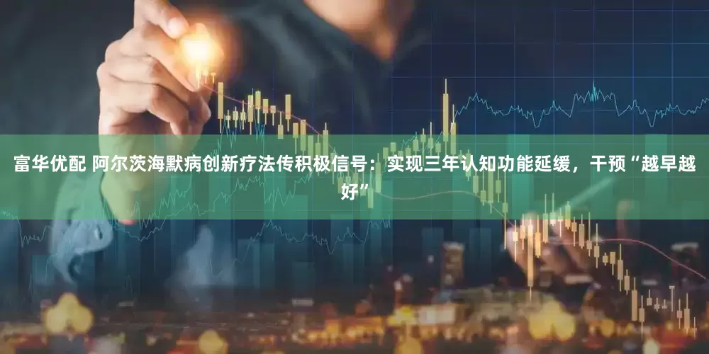 富华优配 阿尔茨海默病创新疗法传积极信号：实现三年认知功能延缓，干预“越早越好”
