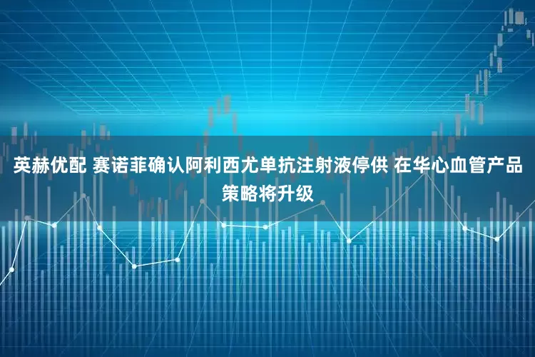英赫优配 赛诺菲确认阿利西尤单抗注射液停供 在华心血管产品策略将升级