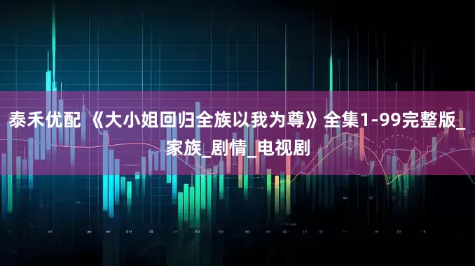 泰禾优配 《大小姐回归全族以我为尊》全集1-99完整版_家族_剧情_电视剧