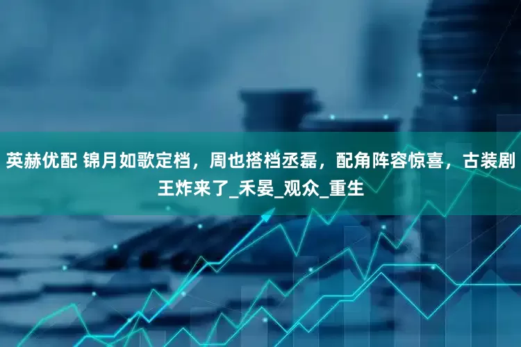 英赫优配 锦月如歌定档，周也搭档丞磊，配角阵容惊喜，古装剧王炸来了_禾晏_观众_重生