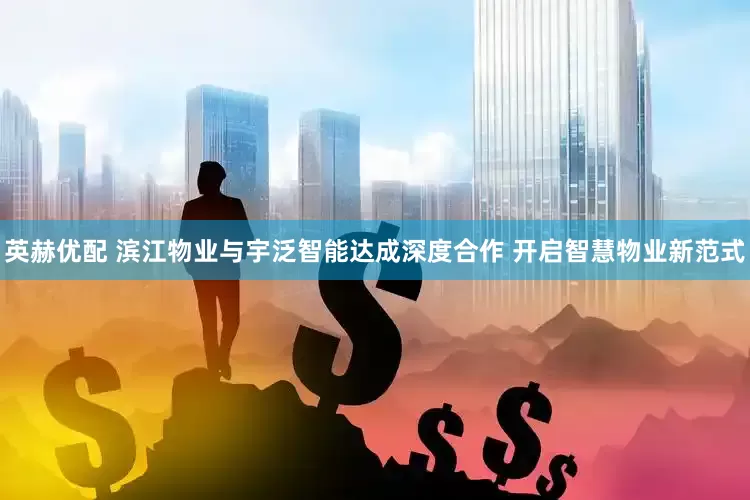 英赫优配 滨江物业与宇泛智能达成深度合作 开启智慧物业新范式