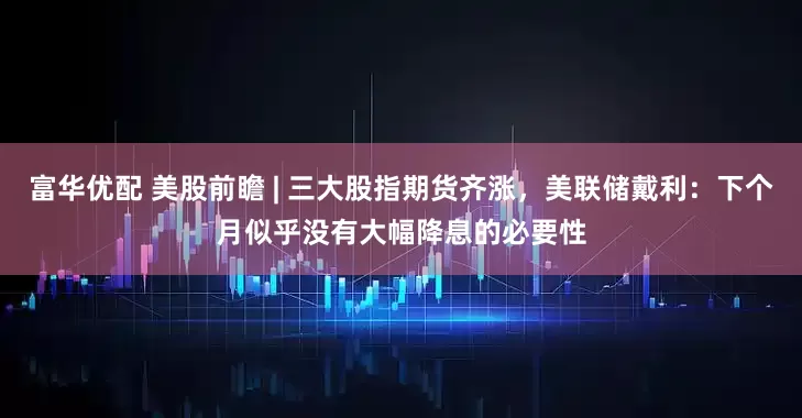 富华优配 美股前瞻 | 三大股指期货齐涨，美联储戴利：下个月似乎没有大幅降息的必要性