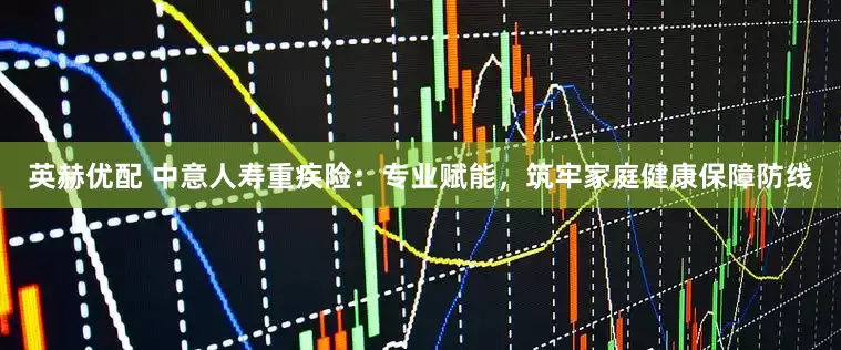 英赫优配 中意人寿重疾险：专业赋能，筑牢家庭健康保障防线