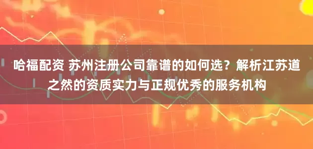 哈福配资 苏州注册公司靠谱的如何选？解析江苏道之然的资质实力与正规优秀的服务机构