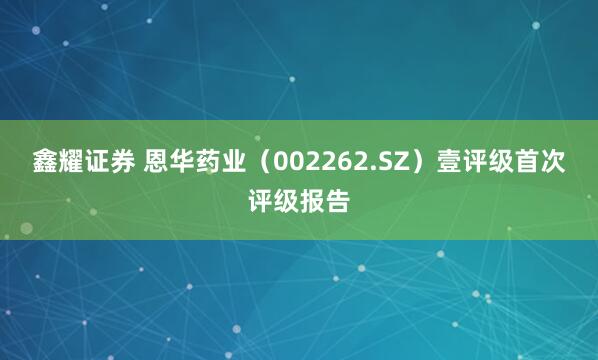鑫耀证券 恩华药业（002262.SZ）壹评级首次评级报告