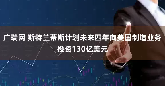 广瑞网 斯特兰蒂斯计划未来四年向美国制造业务投资130亿美元