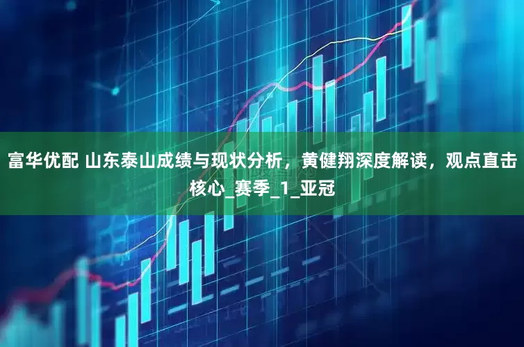 富华优配 山东泰山成绩与现状分析，黄健翔深度解读，观点直击核心_赛季_1_亚冠