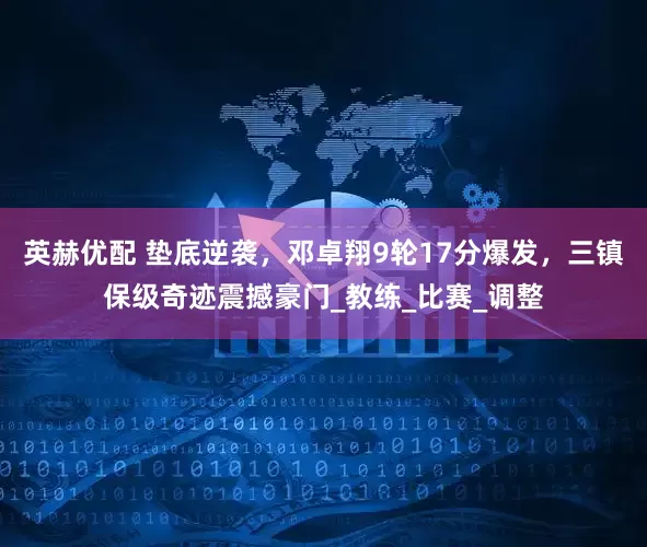 英赫优配 垫底逆袭，邓卓翔9轮17分爆发，三镇保级奇迹震撼豪门_教练_比赛_调整