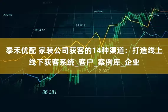 泰禾优配 家装公司获客的14种渠道：打造线上线下获客系统_客户_案例库_企业