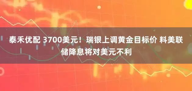 泰禾优配 3700美元！瑞银上调黄金目标价 料美联储降息将对美元不利