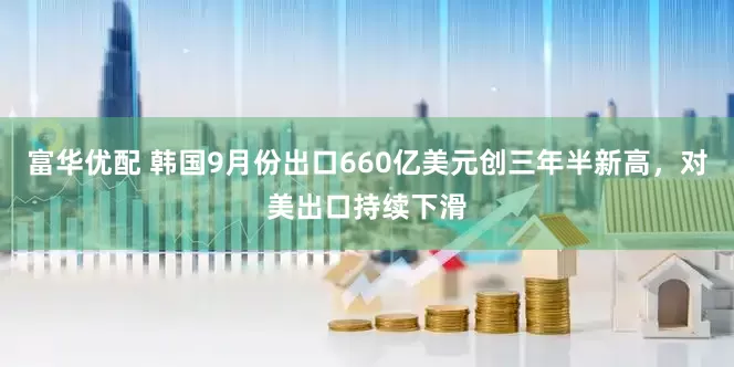 富华优配 韩国9月份出口660亿美元创三年半新高，对美出口持续下滑