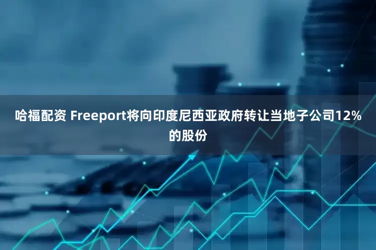哈福配资 Freeport将向印度尼西亚政府转让当地子公司12%的股份