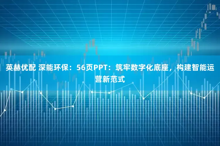英赫优配 深能环保：56页PPT：筑牢数字化底座，构建智能运营新范式