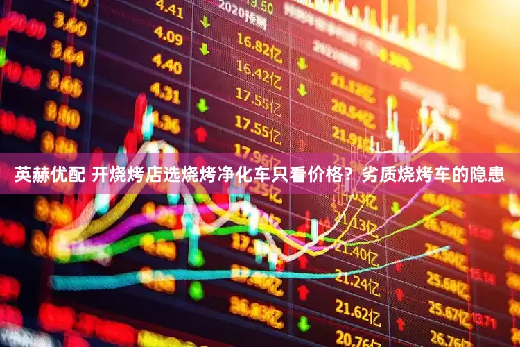 英赫优配 开烧烤店选烧烤净化车只看价格？劣质烧烤车的隐患
