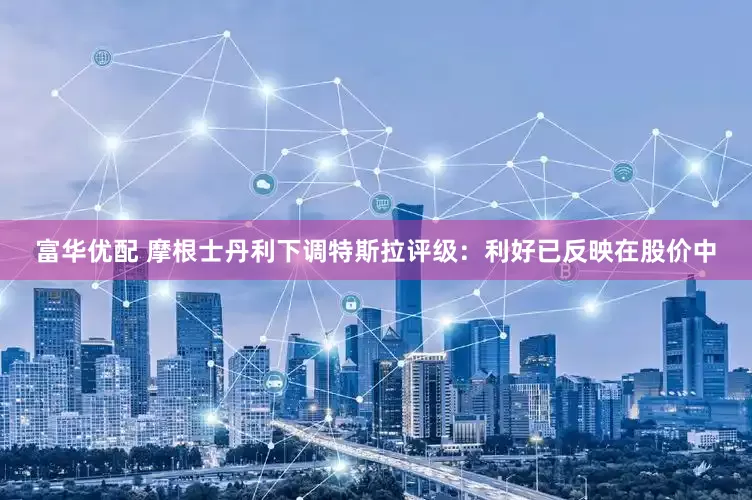 富华优配 摩根士丹利下调特斯拉评级:利好已反映在股价中