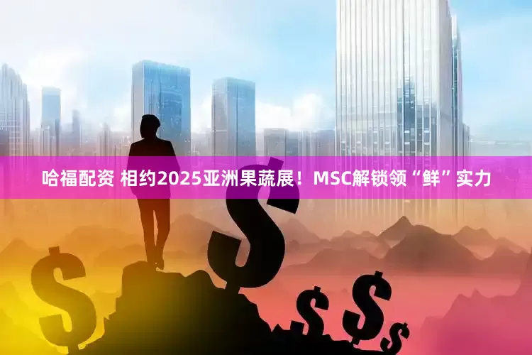哈福配资 相约2025亚洲果蔬展！MSC解锁领“鲜”实力