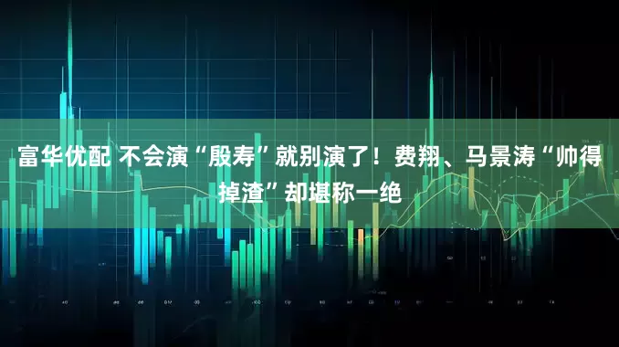 富华优配 不会演“殷寿”就别演了!费翔、马景涛“帅得掉渣”却堪称一绝
