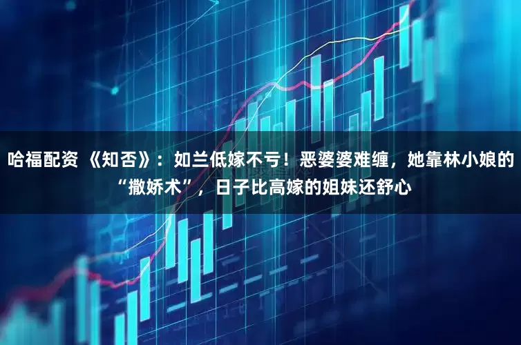 哈福配资 《知否》：如兰低嫁不亏！恶婆婆难缠，她靠林小娘的 “撒娇术”，日子比高嫁的姐妹还舒心