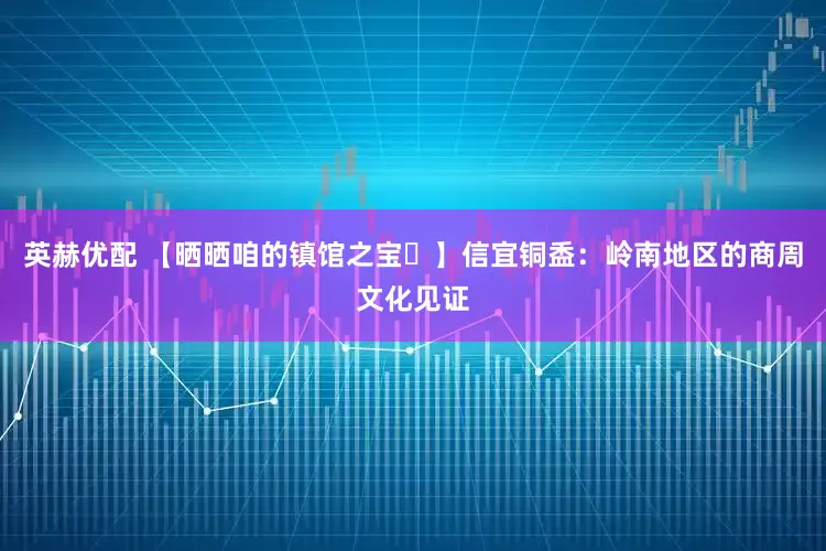 英赫优配 【晒晒咱的镇馆之宝㉚】信宜铜盉:岭南地区的商周文化见证