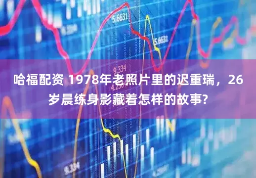 哈福配资 1978年老照片里的迟重瑞,26岁晨练身影藏着怎样的故事?
